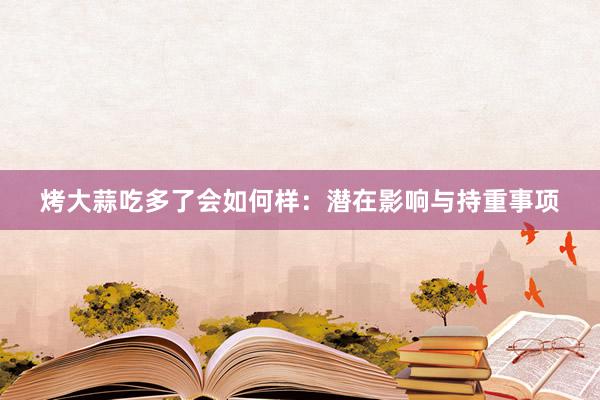 烤大蒜吃多了会如何样：潜在影响与持重事项