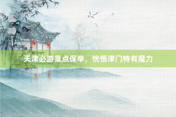 天津必游景点保举，恍悟津门特有魔力
