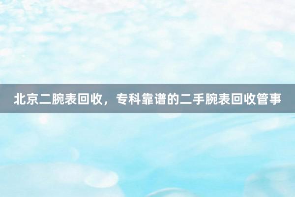 北京二腕表回收，专科靠谱的二手腕表回收管事